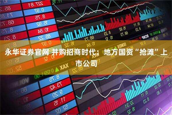永华证券官网 并购招商时代：地方国资“抢滩”上市公司