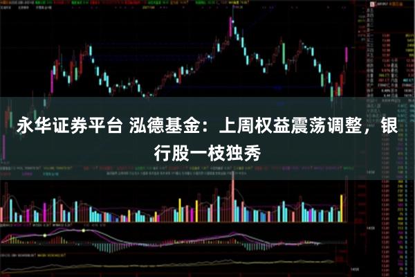 永华证券平台 泓德基金：上周权益震荡调整，银行股一枝独秀