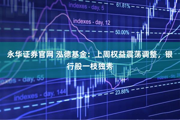 永华证券官网 泓德基金：上周权益震荡调整，银行股一枝独秀
