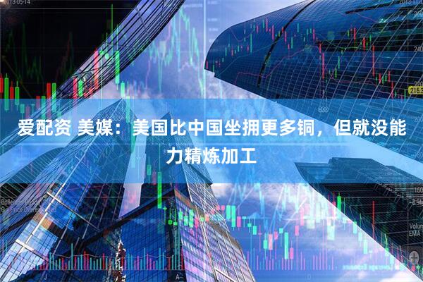 爱配资 美媒：美国比中国坐拥更多铜，但就没能力精炼加工
