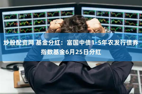 炒股配资网 基金分红：富国中债1-5年农发行债券指数基金6月25日分红
