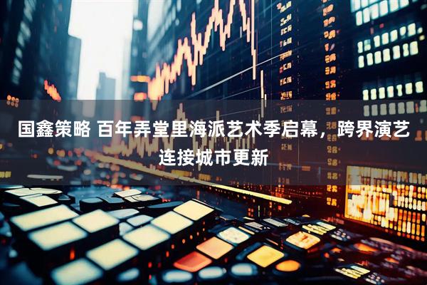 国鑫策略 百年弄堂里海派艺术季启幕，跨界演艺连接城市更新