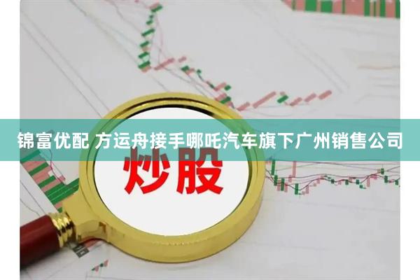 锦富优配 方运舟接手哪吒汽车旗下广州销售公司