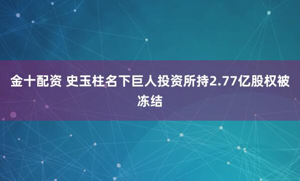 金十配资 史玉柱名下巨人投资所持2.77亿股权被冻结