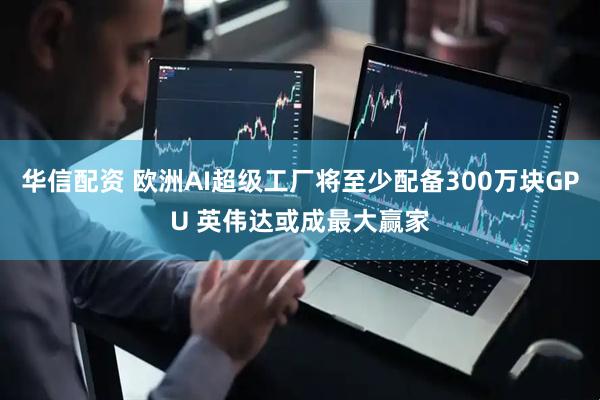 华信配资 欧洲AI超级工厂将至少配备300万块GPU 英伟达或成最大赢家