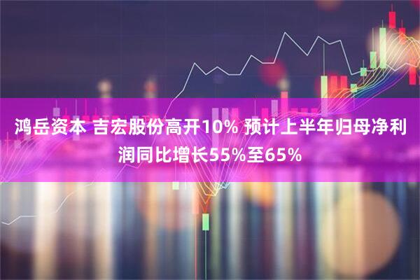 鸿岳资本 吉宏股份高开10% 预计上半年归母净利润同比增长55%至65%