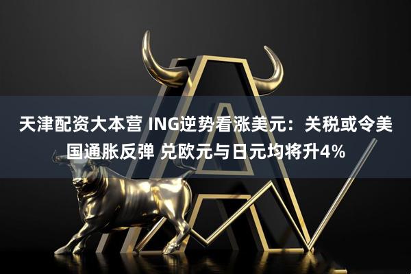 天津配资大本营 ING逆势看涨美元：关税或令美国通胀反弹 兑欧元与日元均将升4%