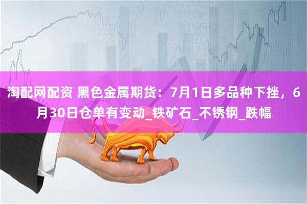 淘配网配资 黑色金属期货：7月1日多品种下挫，6月30日仓单有变动_铁矿石_不锈钢_跌幅