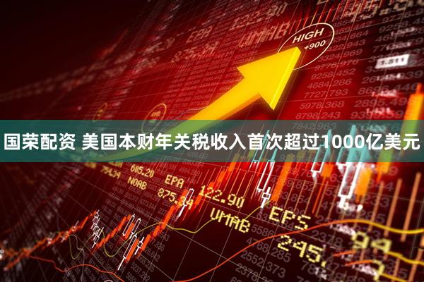 国荣配资 美国本财年关税收入首次超过1000亿美元