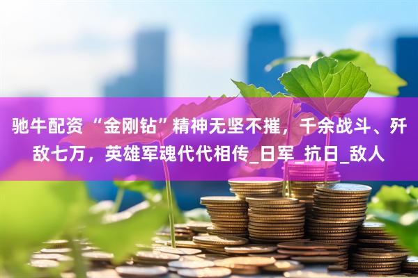 驰牛配资 “金刚钻”精神无坚不摧，千余战斗、歼敌七万，英雄军魂代代相传_日军_抗日_敌人