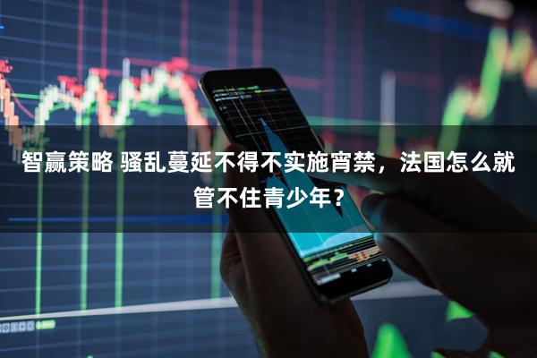 智赢策略 骚乱蔓延不得不实施宵禁，法国怎么就管不住青少年？