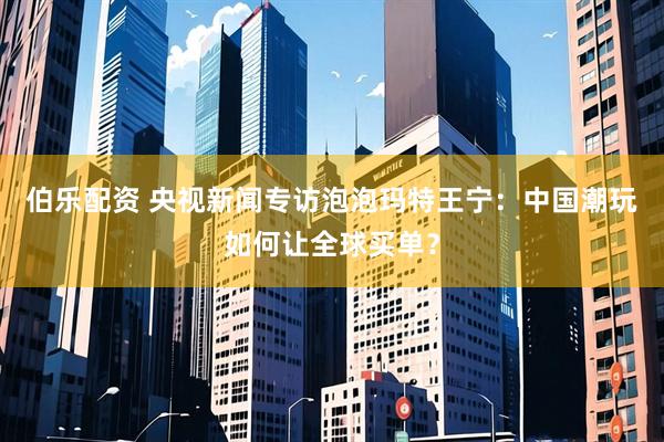 伯乐配资 央视新闻专访泡泡玛特王宁：中国潮玩如何让全球买单？