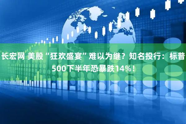 长宏网 美股“狂欢盛宴”难以为继？知名投行：标普500下半年恐暴跌14%！