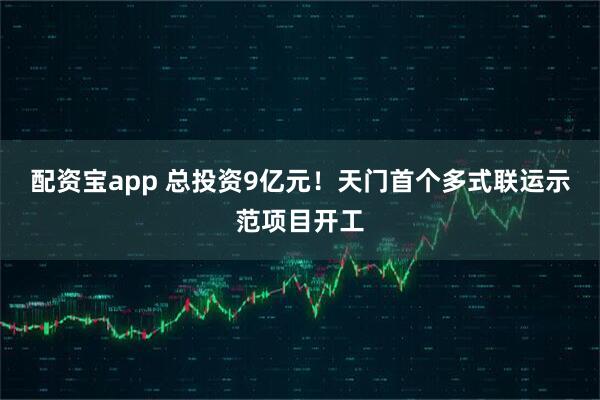配资宝app 总投资9亿元！天门首个多式联运示范项目开工