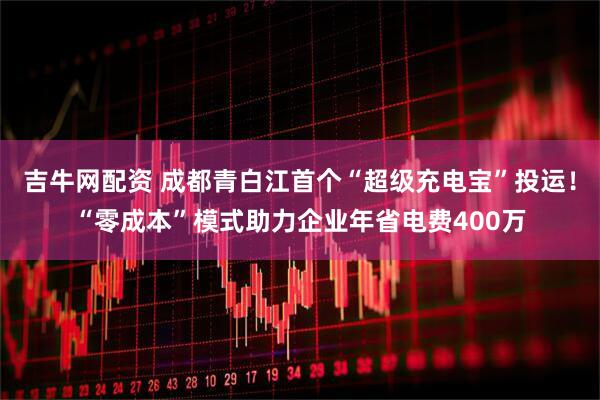 吉牛网配资 成都青白江首个“超级充电宝”投运！“零成本”模式助力企业年省电费400万