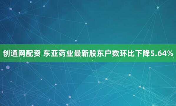 创通网配资 东亚药业最新股东户数环比下降5.64%