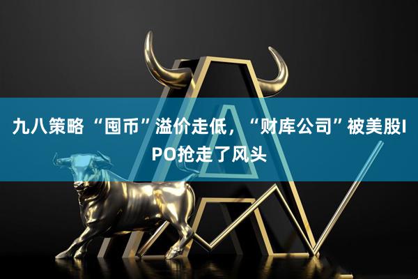 九八策略 “囤币”溢价走低，“财库公司”被美股IPO抢走了风头
