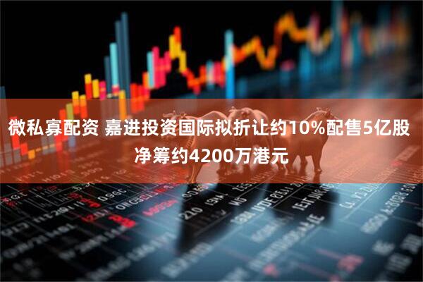微私寡配资 嘉进投资国际拟折让约10%配售5亿股 净筹约4200万港元