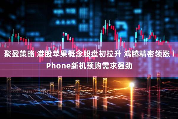 聚盈策略 港股苹果概念股盘初拉升 鸿腾精密领涨 iPhone新机预购需求强劲