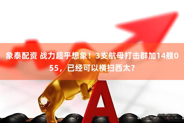 象泰配资 战力超乎想象！3支航母打击群加14艘055，已经可以横扫西太？