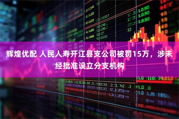 辉煌优配 人民人寿开江县支公司被罚15万，涉未经批准设立分支机构