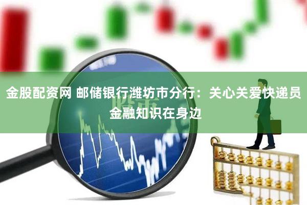 金股配资网 邮储银行潍坊市分行：关心关爱快递员 金融知识在身边