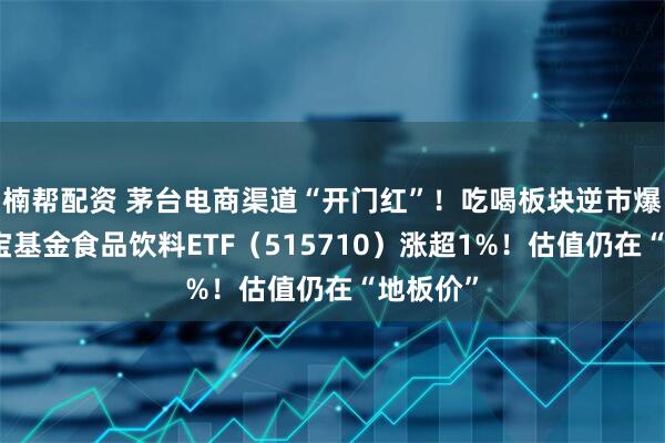 楠帮配资 茅台电商渠道“开门红”！吃喝板块逆市爆发，华宝基金食品饮料ETF（515710）涨超1%！估值仍在“地板价”