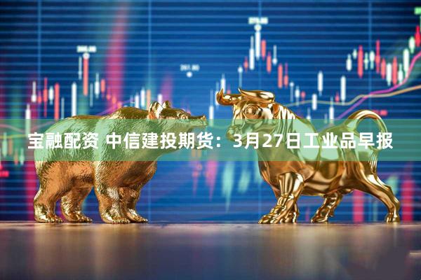 宝融配资 中信建投期货：3月27日工业品早报