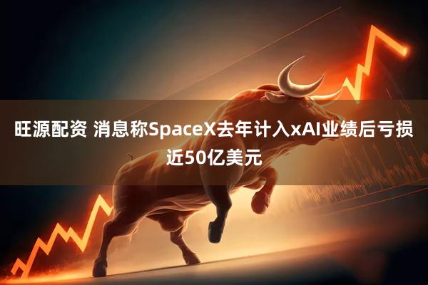 旺源配资 消息称SpaceX去年计入xAI业绩后亏损近50亿美元