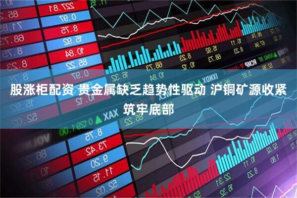 股涨柜配资 贵金属缺乏趋势性驱动 沪铜矿源收紧筑牢底部